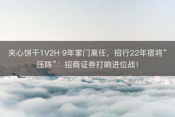 夹心饼干1V2H 9年掌门离任，招行22年宿将“压阵”：招商证券打响进位战！