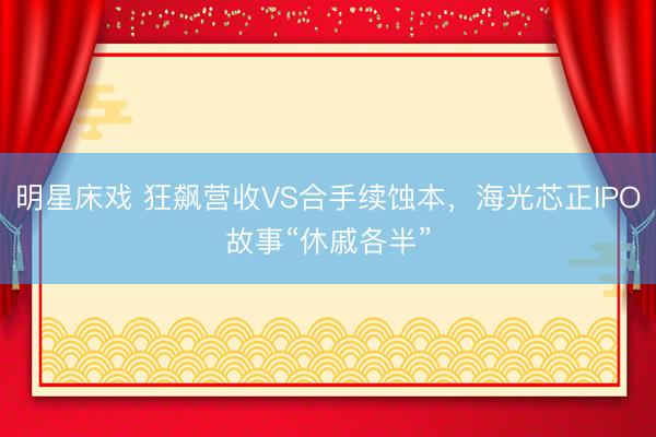 明星床戏 狂飙营收VS合手续蚀本，海光芯正IPO故事“休戚各半”