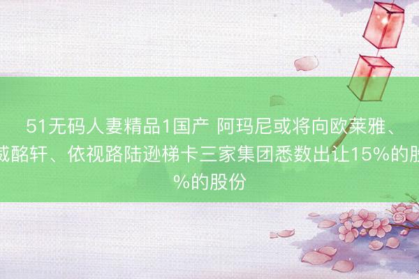 51无码人妻精品1国产 阿玛尼或将向欧莱雅、路威酩轩、依视路陆逊梯卡三家集团悉数出让15%的股份