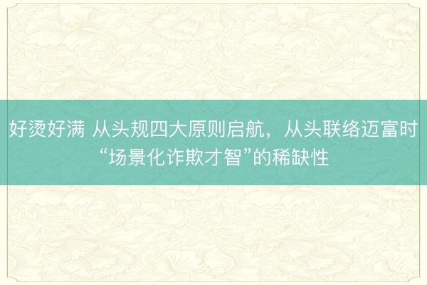 好烫好满 从头规四大原则启航，从头联络迈富时“场景化诈欺才智”的稀缺性