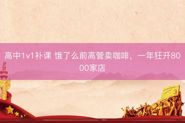 高中1v1补课 饿了么前高管卖咖啡，一年狂开8000家店
