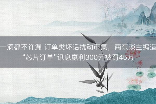 一滴都不许漏 订单类坏话扰动市集，两东谈主编造“芯片订单”讯息赢利300元被罚45万