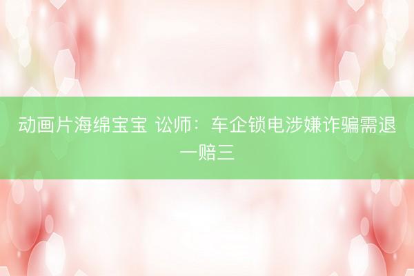 动画片海绵宝宝 讼师：车企锁电涉嫌诈骗需退一赔三