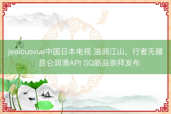 jealousvue中国日本电视 滋润江山，行者无疆：昆仑润滑API SQ新品崇拜发布