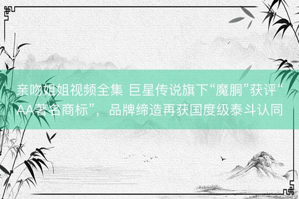 亲吻姐姐视频全集 巨星传说旗下“魔胴”获评“AA著名商标”，品牌缔造再获国度级泰斗认同