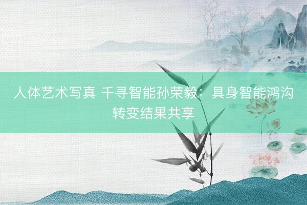人体艺术写真 千寻智能孙荣毅：具身智能鸿沟转变结果共享