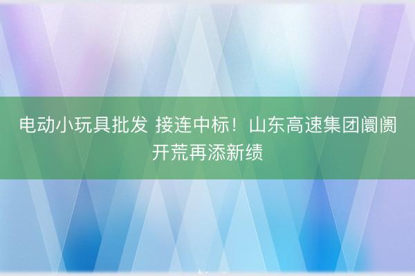 电动小玩具批发 接连中标！山东高速集团阛阓开荒再添新绩