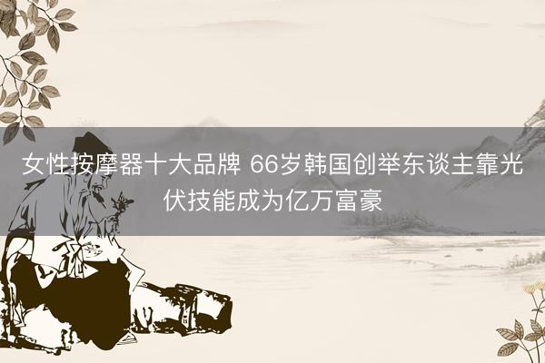 女性按摩器十大品牌 66岁韩国创举东谈主靠光伏技能成为亿万富豪