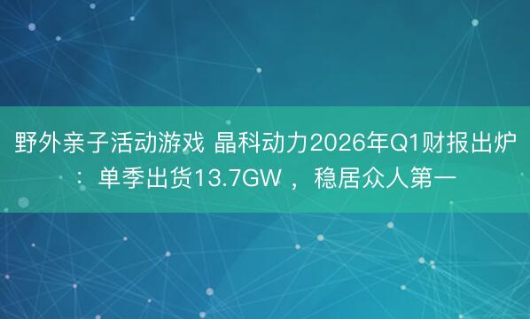 野外亲子活动游戏 晶科动力2026年Q1财报出炉：单季出货13.7GW ，稳居众人第一