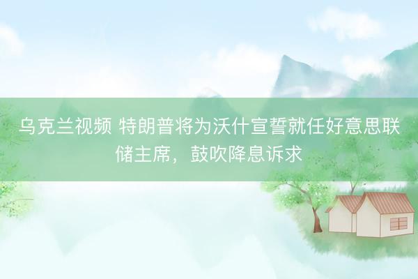 乌克兰视频 特朗普将为沃什宣誓就任好意思联储主席，鼓吹降息诉求