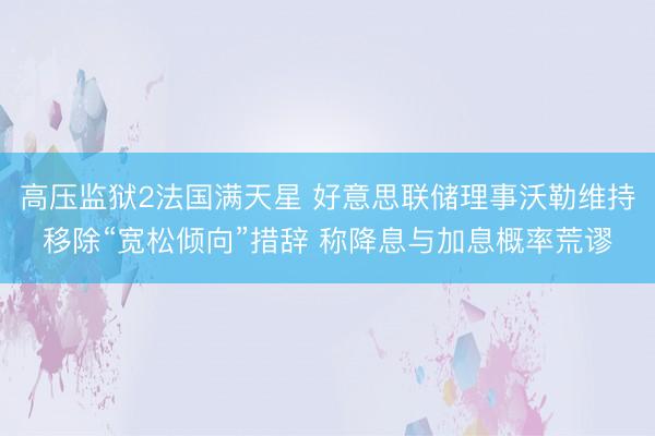 高压监狱2法国满天星 好意思联储理事沃勒维持移除“宽松倾向”措辞 称降息与加息概率荒谬