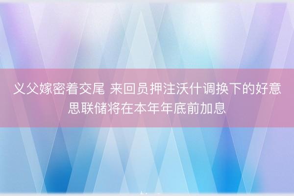 义父嫁密着交尾 来回员押注沃什调换下的好意思联储将在本年年底前加息