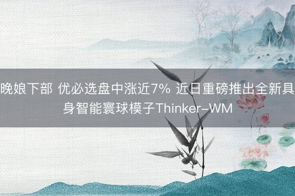 晚娘下部 优必选盘中涨近7% 近日重磅推出全新具身智能寰球模子Thinker-WM