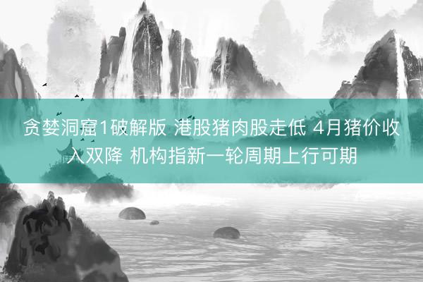 贪婪洞窟1破解版 港股猪肉股走低 4月猪价收入双降 机构指新一轮周期上行可期
