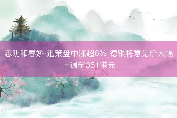 志明和春娇 迅策盘中涨超6% 德银将意见价大幅上调至351港元