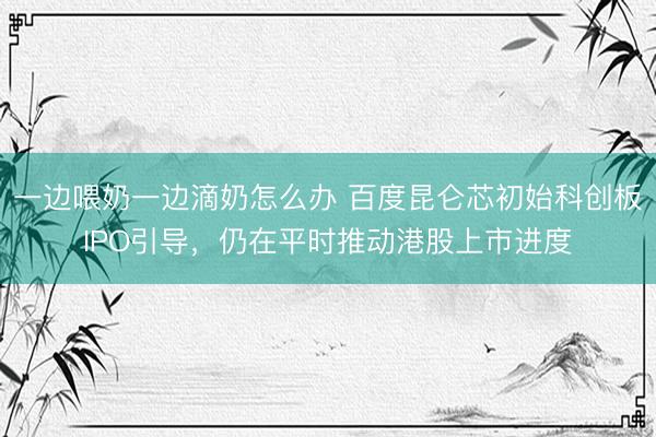 一边喂奶一边滴奶怎么办 百度昆仑芯初始科创板IPO引导，仍在平时推动港股上市进度