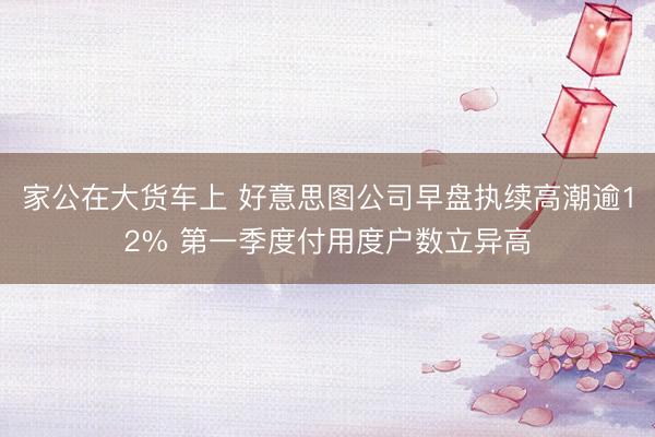 家公在大货车上 好意思图公司早盘执续高潮逾12% 第一季度付用度户数立异高