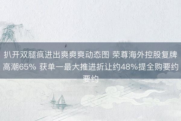 扒开双腿疯进出爽爽爽动态图 荣尊海外控股复牌高潮65% 获单一最大推进折让约48%提全购要约