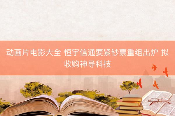动画片电影大全 恒宇信通要紧钞票重组出炉 拟收购神导科技
