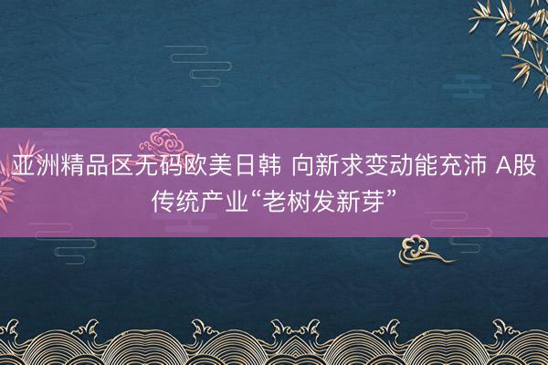 亚洲精品区无码欧美日韩 向新求变动能充沛 A股传统产业“老树发新芽”