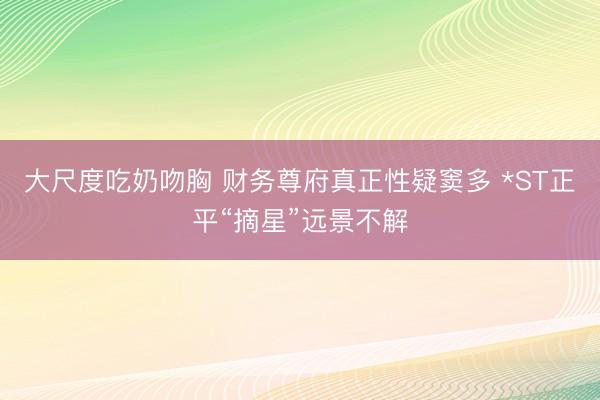 大尺度吃奶吻胸 财务尊府真正性疑窦多 *ST正平“摘星”远景不解
