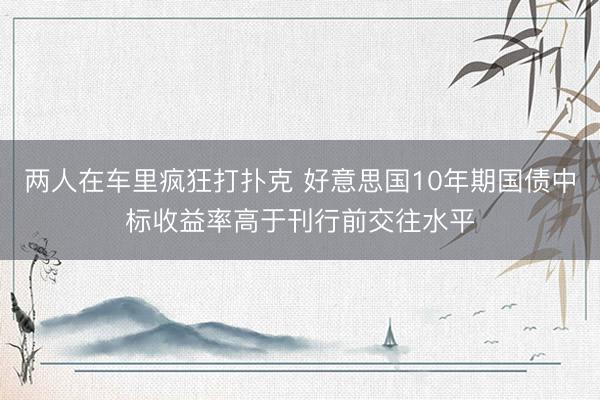 两人在车里疯狂打扑克 好意思国10年期国债中标收益率高于刊行前交往水平