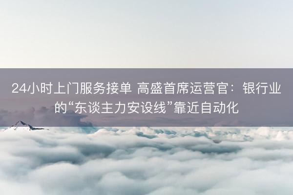 24小时上门服务接单 高盛首席运营官:银行业的“东谈主力安设线”靠近自动化