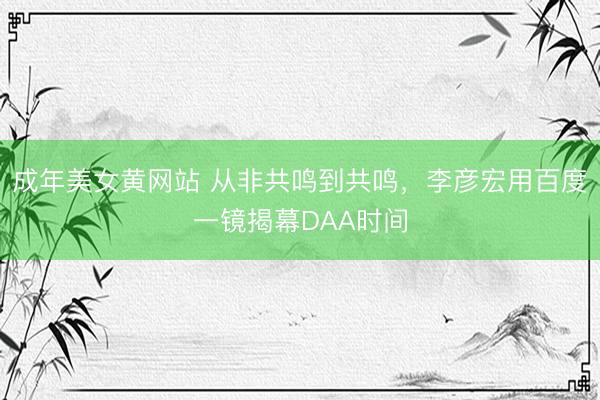 成年美女黄网站 从非共鸣到共鸣，李彦宏用百度一镜揭幕DAA时间