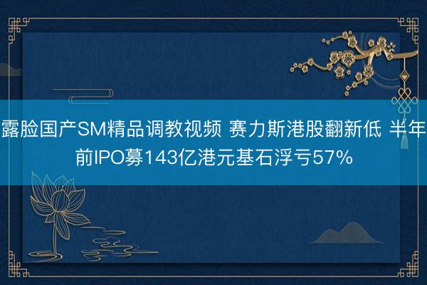 露脸国产SM精品调教视频 赛力斯港股翻新低 半年前IPO募143亿港元基石浮亏57%