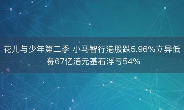 花儿与少年第二季 小马智行港股跌5.96%立异低 募67亿港元基石浮亏54%