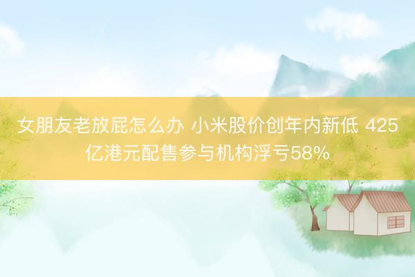 女朋友老放屁怎么办 小米股价创年内新低 425亿港元配售参与机构浮亏58%