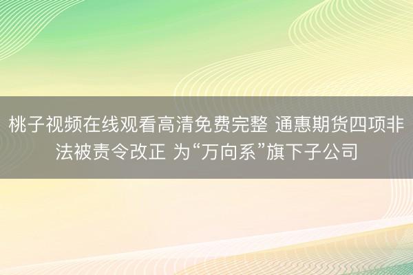桃子视频在线观看高清免费完整 通惠期货四项非法被责令改正 为“万向系”旗下子公司