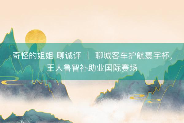 奇怪的姐姐 聊诚评 | 聊城客车护航寰宇杯,王人鲁智补助业国际赛场