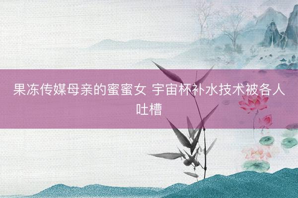 果冻传媒母亲的蜜蜜女 宇宙杯补水技术被各人吐槽