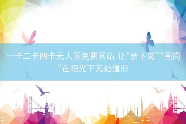 一卡二卡四卡无人区免费网站 让“萝卜岗”“围岗”在阳光下无处遁形