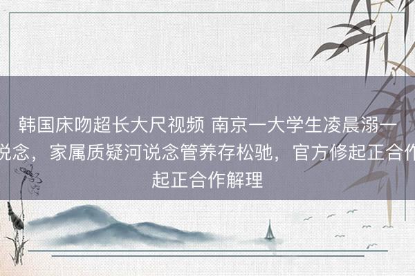 韩国床吻超长大尺视频 南京一大学生凌晨溺一火河说念，家属质疑河说念管养存松驰，官方修起正合作解理