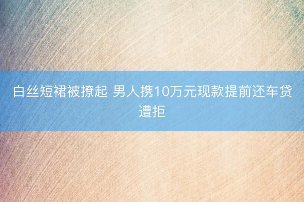 白丝短裙被撩起 男人携10万元现款提前还车贷遭拒