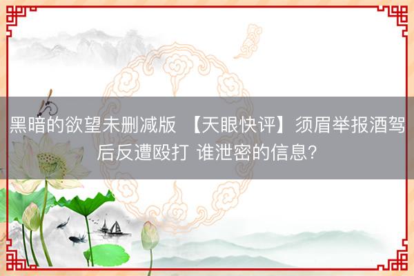 黑暗的欲望未删减版 【天眼快评】须眉举报酒驾后反遭殴打 谁泄密的信息？