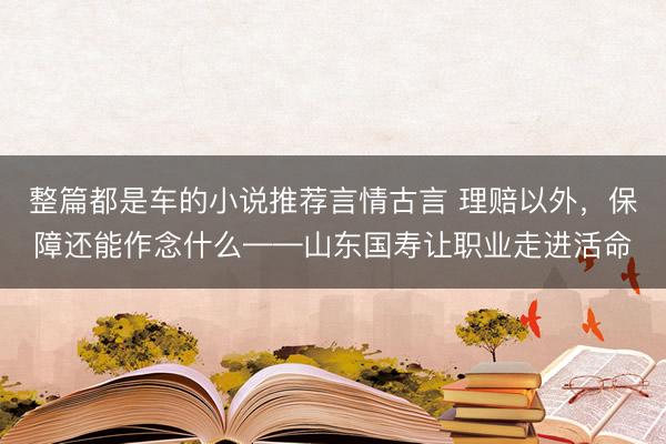 整篇都是车的小说推荐言情古言 理赔以外，保障还能作念什么——山东国寿让职业走进活命