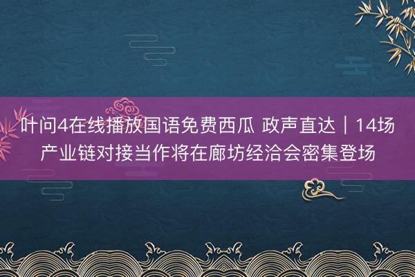 叶问4在线播放国语免费西瓜 政声直达｜14场产业链对接当作将在廊坊经洽会密集登场