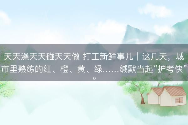 天天澡天天碰天天做 打工新鲜事儿｜这几天，城市里熟练的红、橙、黄、绿……缄默当起“护考侠”