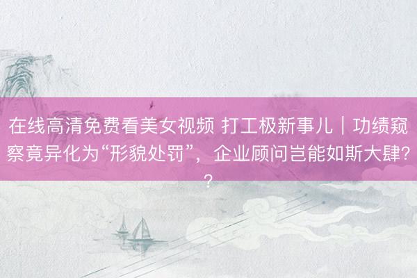 在线高清免费看美女视频 打工极新事儿｜功绩窥察竟异化为“形貌处罚”，企业顾问岂能如斯大肆？