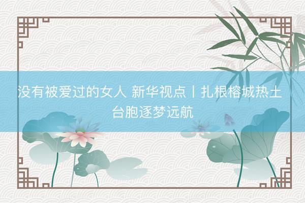 没有被爱过的女人 新华视点丨扎根榕城热土 台胞逐梦远航