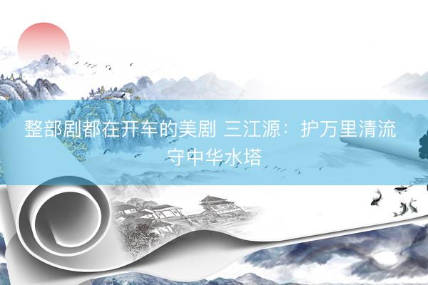 整部剧都在开车的美剧 三江源：护万里清流 守中华水塔