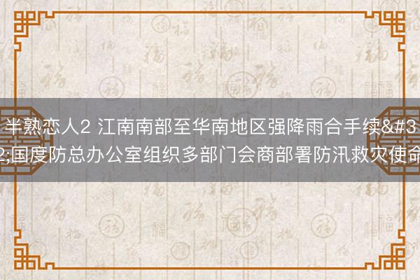 半熟恋人2 江南南部至华南地区强降雨合手续 国度防总办公室组织多部门会商部署防汛救灾使命