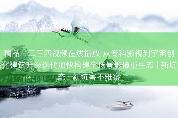 精品一二三四视频在线播放 从专科影视到宇宙创作,轻量化建筑升级迭代加快构建全场景影像重生态 | 新坑害不雅察