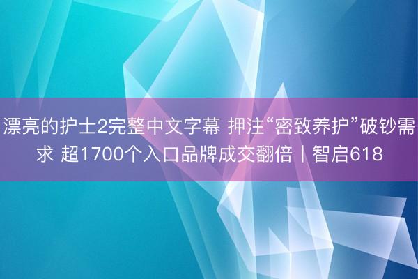 漂亮的护士2完整中文字幕 押注“密致养护”破钞需求 超1700个入口品牌成交翻倍丨智启618