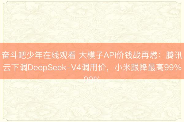 奋斗吧少年在线观看 大模子API价钱战再燃：腾讯云下调DeepSeek-V4调用价，小米跟降最高99%