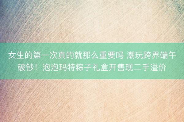 女生的第一次真的就那么重要吗 潮玩跨界端午破钞！泡泡玛特粽子礼盒开售现二手溢价