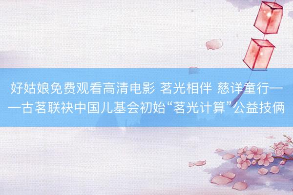 好姑娘免费观看高清电影 茗光相伴 慈详童行——古茗联袂中国儿基会初始“茗光计算”公益技俩